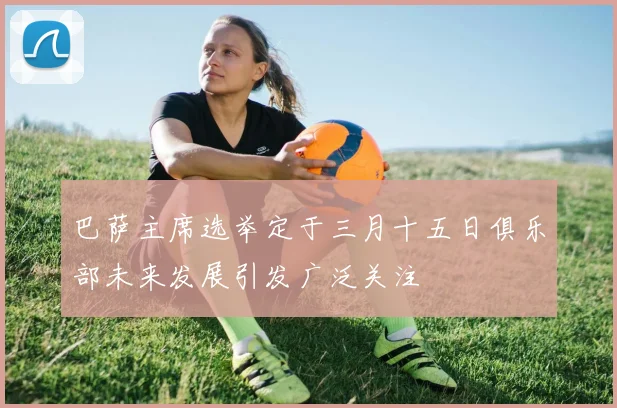 巴萨主席选举定于三月十五日俱乐部未来发展引发广泛关注