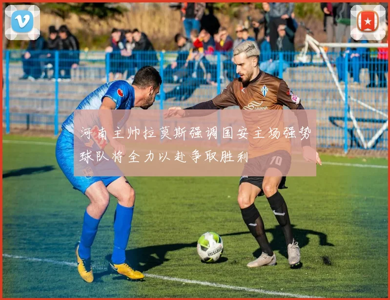 河南主帅拉莫斯强调国安主场强势球队将全力以赴争取胜利