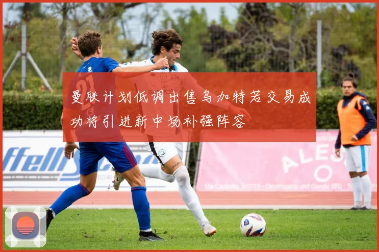 曼联计划低调出售乌加特若交易成功将引进新中场补强阵容
