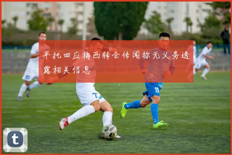平托回应梅西转会传闻称无义务透露相关信息