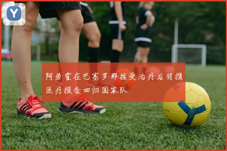 阿劳霍在巴塞罗那接受治疗后将携医疗报告回归国家队