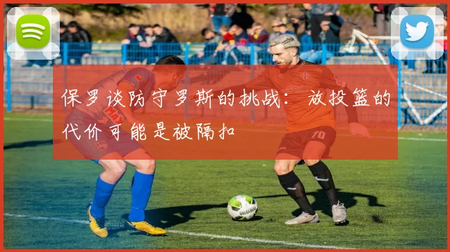 保罗谈防守罗斯的挑战：放投篮的代价可能是被隔扣