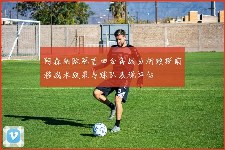 阿森纳欧冠首回合备战分析赖斯前移战术效果与球队表现评估