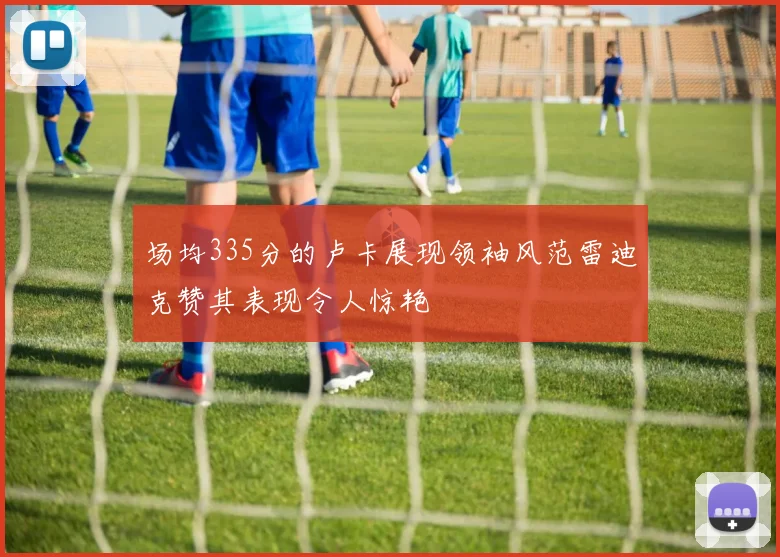 场均335分的卢卡展现领袖风范雷迪克赞其表现令人惊艳