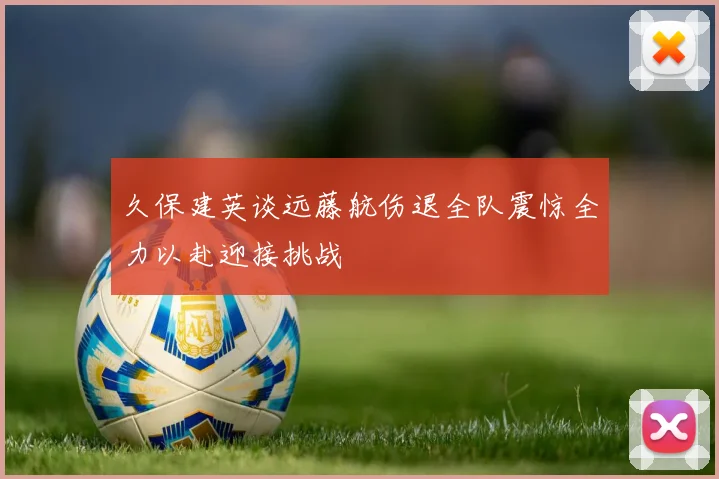 久保建英谈远藤航伤退全队震惊全力以赴迎接挑战