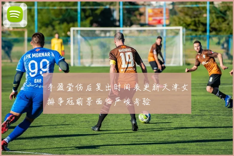 李盈莹伤后复出时间表更新天津女排争冠前景面临严峻考验