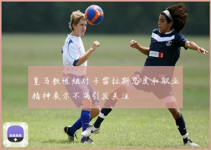 皇马教练组对卡雷拉斯态度和职业精神表示不满引发关注