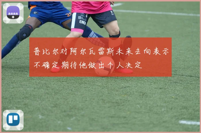 普比尔对阿尔瓦雷斯未来去向表示不确定期待他做出个人决定