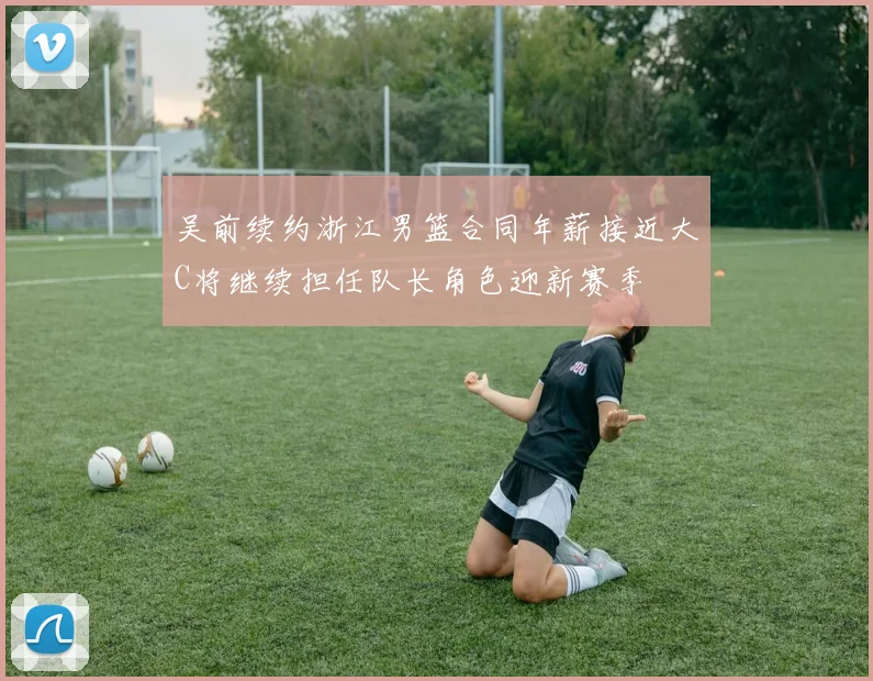 吴前续约浙江男篮合同年薪接近大C将继续担任队长角色迎新赛季