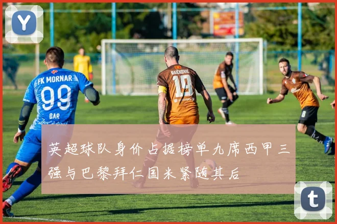 英超球队身价占据榜单九席西甲三强与巴黎拜仁国米紧随其后