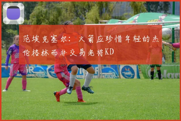 范埃克塞尔：火箭应珍惜年轻的杰伦格林而非交易老将KD