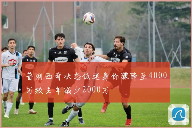 普利西奇状态低迷身价骤降至4000万较去年减少2000万