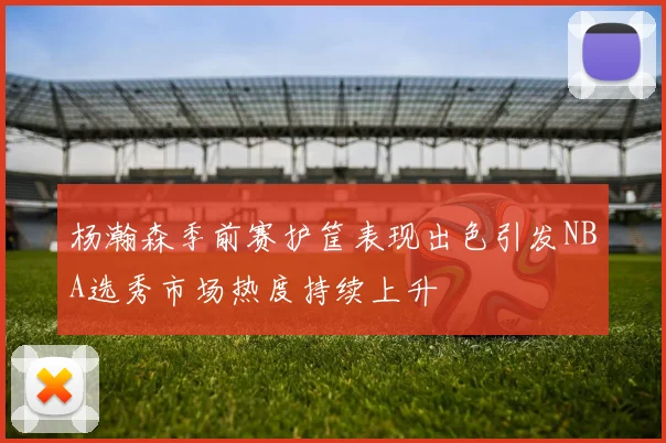 杨瀚森季前赛护筐表现出色引发NBA选秀市场热度持续上升