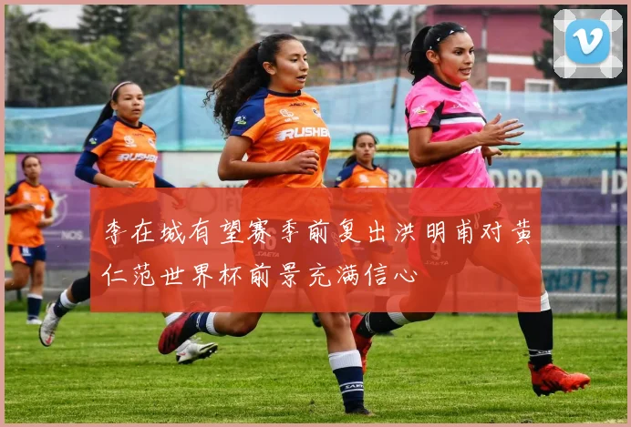 李在城有望赛季前复出洪明甫对黄仁范世界杯前景充满信心