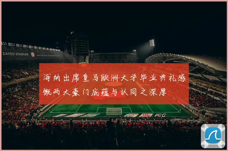 海纳出席皇马欧洲大学毕业典礼感慨两大豪门底蕴与认同之深厚