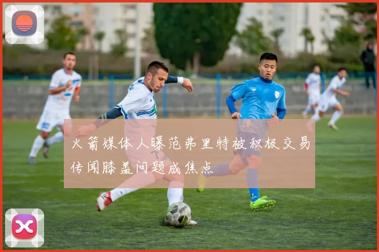火箭媒体人曝范弗里特被积极交易传闻膝盖问题成焦点