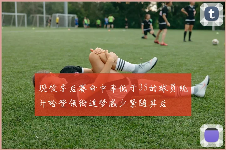 现役季后赛命中率低于35的球员统计哈登领衔追梦威少紧随其后